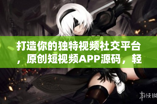 打造你的独特视频社交平台，原创短视频APP源码，轻松定制，满足个性化需求。