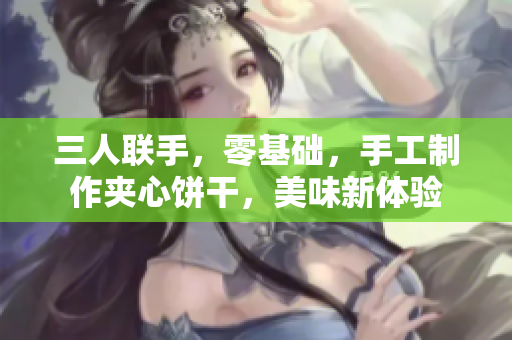 三人联手，零基础，手工制作夹心饼干，美味新体验