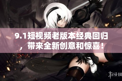 9.1短视频老版本经典回归，带来全新创意和惊喜！