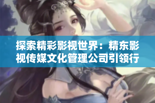探索精彩影视世界：精东影视传媒文化管理公司引领行业创新与发展