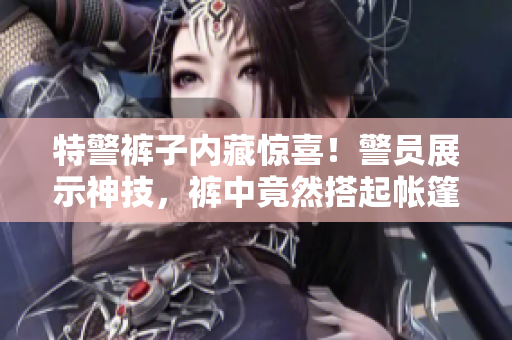 特警裤子内藏惊喜！警员展示神技，裤中竟然搭起帐篷！
