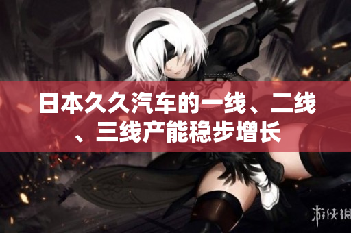 日本久久汽车的一线、二线、三线产能稳步增长