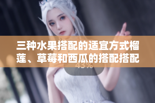 三种水果搭配的适宜方式榴莲、草莓和西瓜的搭配搭配方法你知道吗？