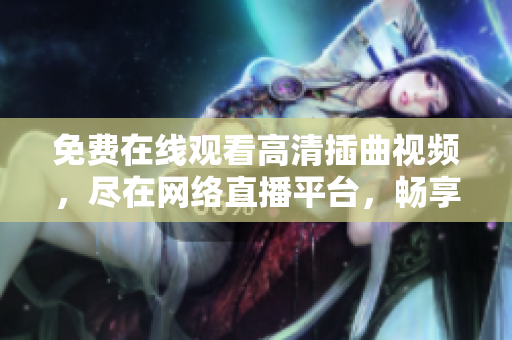 免费在线观看高清插曲视频，尽在网络直播平台，畅享观影乐趣