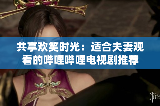 共享欢笑时光：适合夫妻观看的哔哩哔哩电视剧推荐