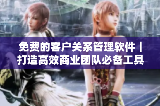 免费的客户关系管理软件｜打造高效商业团队必备工具