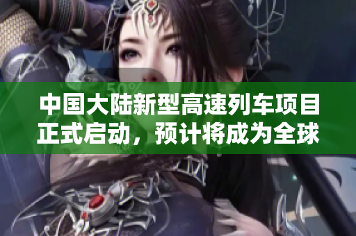 中国大陆新型高速列车项目正式启动，预计将成为全球领先的高铁技术创新示范。
