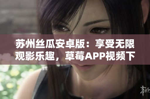 苏州丝瓜安卓版：享受无限观影乐趣，草莓APP视频下载安装指南