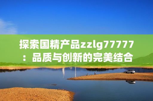 探索国精产品zzlg77777：品质与创新的完美结合