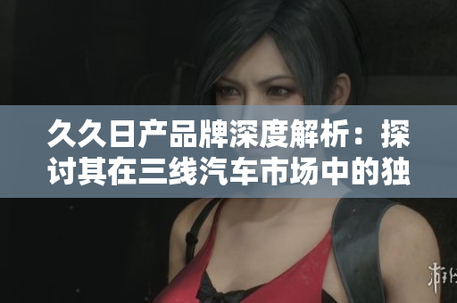 久久日产品牌深度解析：探讨其在三线汽车市场中的独特地位与发展策略
