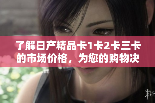 了解日产精品卡1卡2卡三卡的市场价格，为您的购物决策提供全面的指导信息