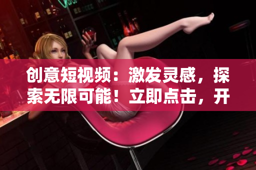 创意短视频：激发灵感，探索无限可能！立即点击，开启视觉盛宴！