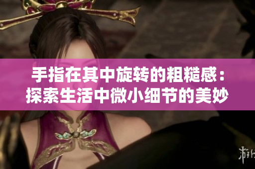 手指在其中旋转的粗糙感：探索生活中微小细节的美妙体验