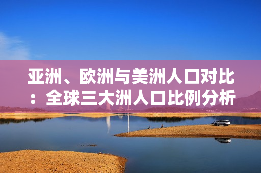 亚洲、欧洲与美洲人口对比：全球三大洲人口比例分析
