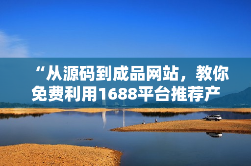 “从源码到成品网站，教你免费利用1688平台推荐产品的技巧”