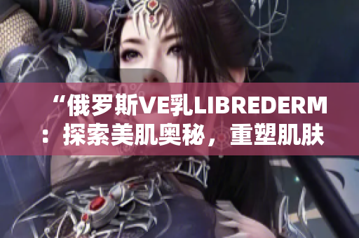 “俄罗斯VE乳LIBREDERM：探索美肌奥秘，重塑肌肤光彩！”