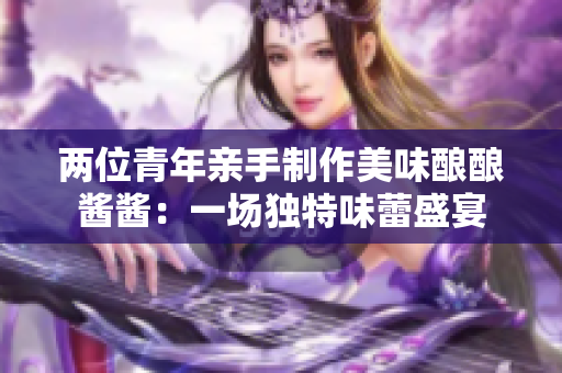 两位青年亲手制作美味酿酿酱酱：一场独特味蕾盛宴