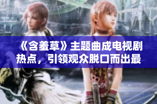 《含羞草》主题曲成电视剧热点，引领观众脱口而出最新口碑!