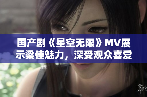 国产剧《星空无限》MV展示梁佳魅力，深受观众喜爱