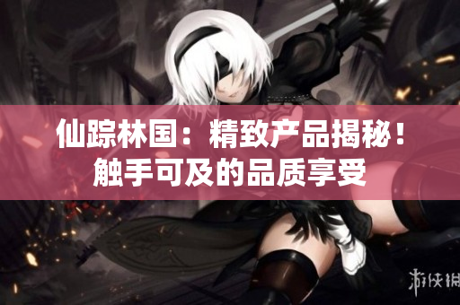 仙踪林国：精致产品揭秘！触手可及的品质享受