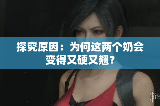 探究原因：为何这两个奶会变得又硬又翘？