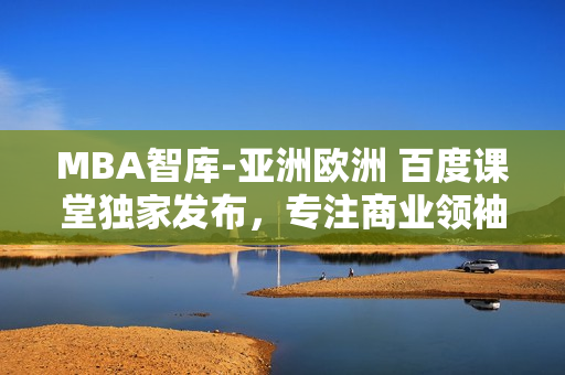 MBA智库-亚洲欧洲 百度课堂独家发布，专注商业领袖的卓越素养及领导技能