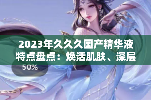 2023年久久久国产精华液特点盘点：焕活肌肤、深层滋养、持久锁水