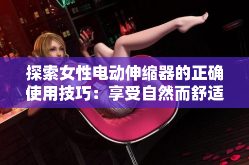 探索女性电动伸缩器的正确使用技巧：享受自然而舒适的体验