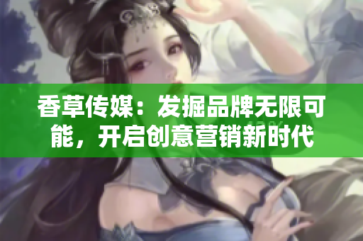 香草传媒：发掘品牌无限可能，开启创意营销新时代