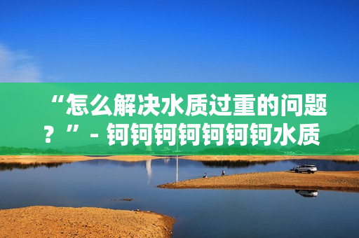 “怎么解决水质过重的问题？”- 钶钶钶钶钶钶钶水质调查及解决方案