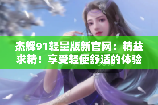 杰辉91轻量版新官网：精益求精！享受轻便舒适的体验