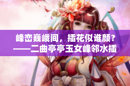 峰峦巍峨间，插花似谁颜？——二曲亭亭玉女峰邻水插花之谜