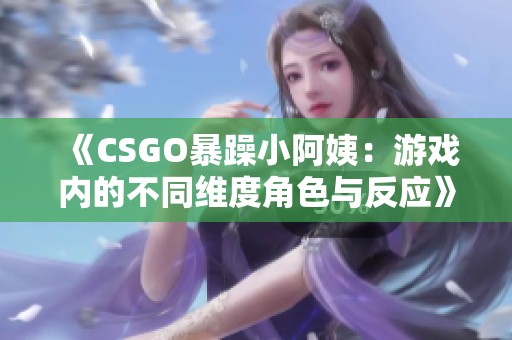 《CSGO暴躁小阿姨：游戏内的不同维度角色与反应》