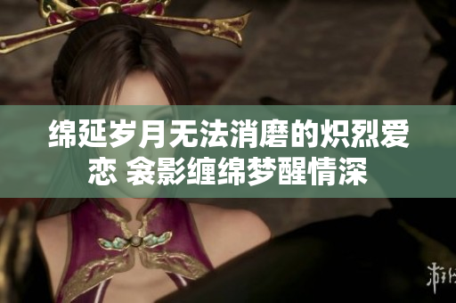 绵延岁月无法消磨的炽烈爱恋 衾影缠绵梦醒情深