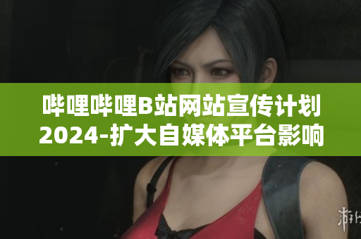哔哩哔哩B站网站宣传计划2024-扩大自媒体平台影响力