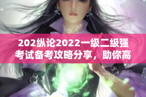 202纵论2022一级二级强考试备考攻略分享，助你高效备考迎战挑战