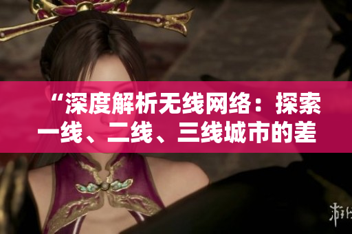 “深度解析无线网络：探索一线、二线、三线城市的差异与发展趋势”