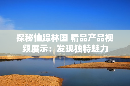探秘仙踪林国 精品产品视频展示：发现独特魅力