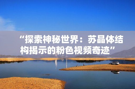 “探索神秘世界：苏晶体结构揭示的粉色视频奇迹”