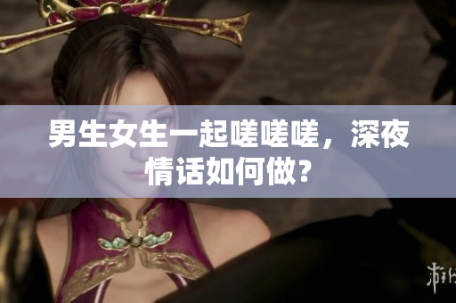 男生女生一起嗟嗟嗟，深夜情话如何做？