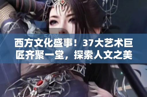 西方文化盛事！37大艺术巨匠齐聚一堂，探索人文之美