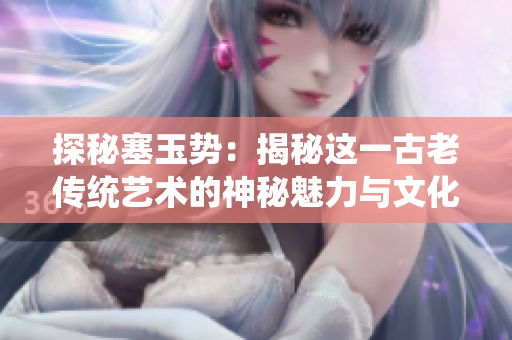 探秘塞玉势：揭秘这一古老传统艺术的神秘魅力与文化传承