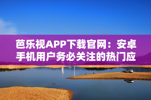 芭乐视APP下载官网：安卓手机用户务必关注的热门应用推荐