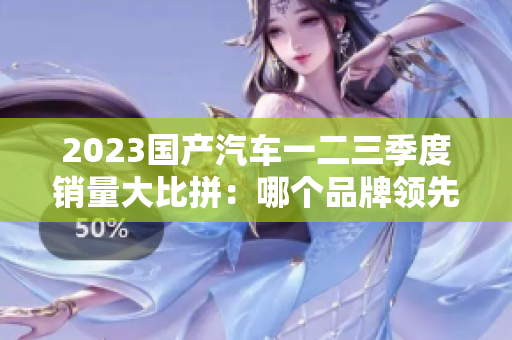 2023国产汽车一二三季度销量大比拼：哪个品牌领先？