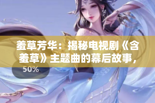 羞草芳华：揭秘电视剧《含羞草》主题曲的幕后故事，热播剧涵盖内容大揭秘
