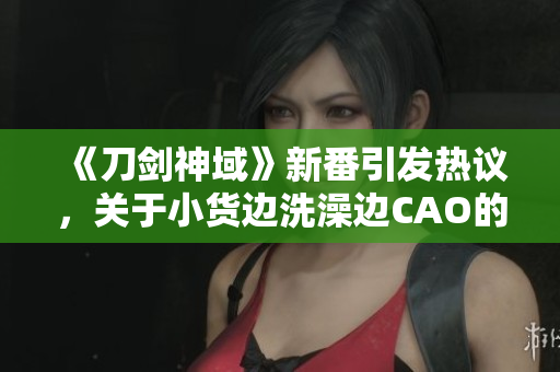 《刀剑神域》新番引发热议，关于小货边洗澡边CAO的情节探讨