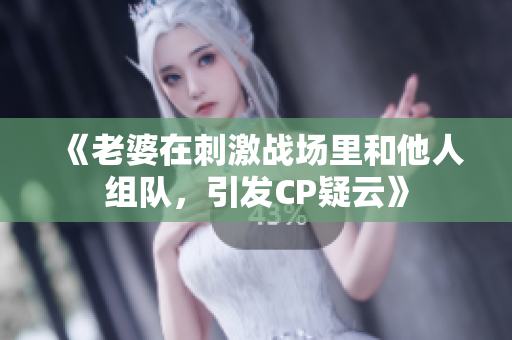 《老婆在刺激战场里和他人组队，引发CP疑云》