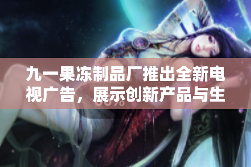 九一果冻制品厂推出全新电视广告，展示创新产品与生产工艺