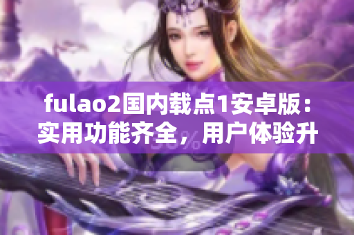 fulao2国内载点1安卓版：实用功能齐全，用户体验升级