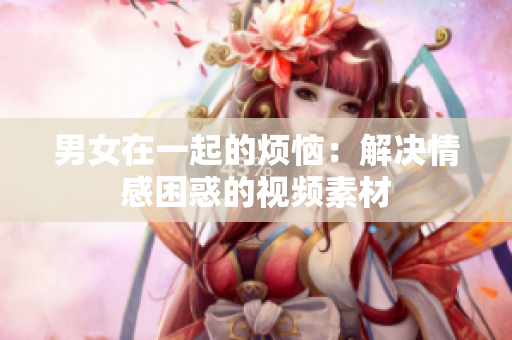 男女在一起的烦恼：解决情感困惑的视频素材